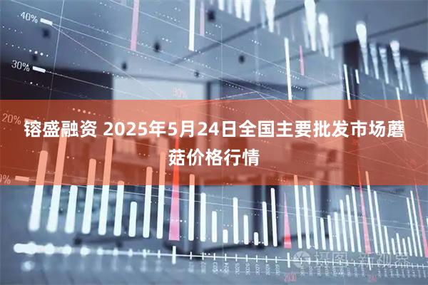 镕盛融资 2025年5月24日全国主要批发市场蘑菇价格行情