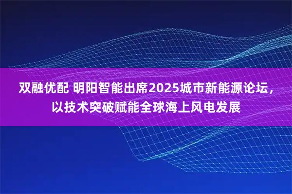 双融优配 明阳智能出席2025城市新能源论坛，以技术突破赋能全球海上风电发展