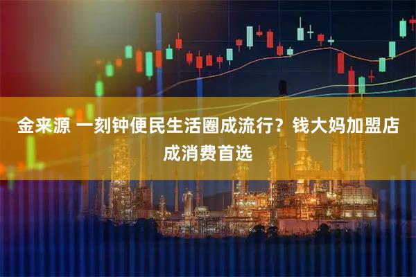 金来源 一刻钟便民生活圈成流行?钱大妈加盟店成消费首选
