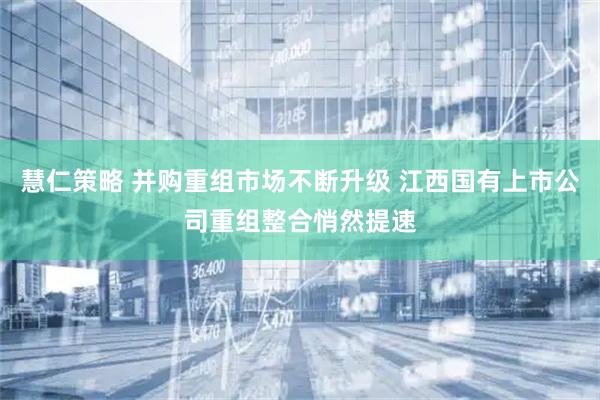 慧仁策略 并购重组市场不断升级 江西国有上市公司重组整合悄然提速