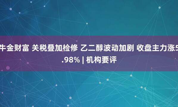 牛金财富 关税叠加检修 乙二醇波动加剧 收盘主力涨5.98% | 机构要评