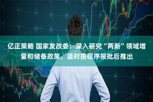 亿正策略 国家发改委：深入研究“两新”领域增量和储备政策，适时按程序报批后推出