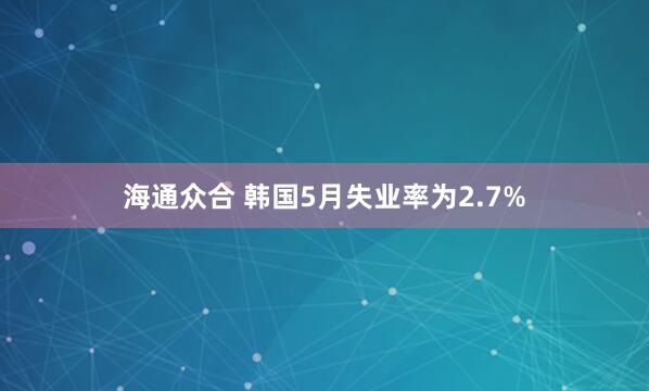 海通众合 韩国5月失业率为2.7%