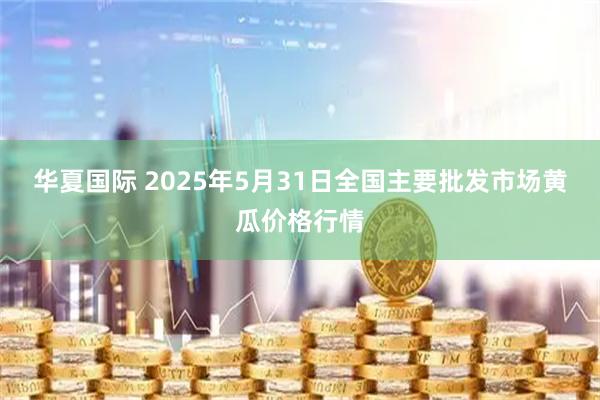 华夏国际 2025年5月31日全国主要批发市场黄瓜价格行情