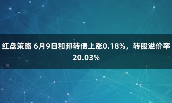 红盘策略 6月9日和邦转债上涨0.18%，转股溢价率20.03%
