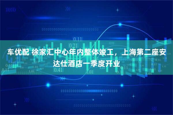 车优配 徐家汇中心年内整体竣工，上海第二座安达仕酒店一季度开业