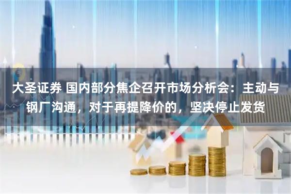 大圣证券 国内部分焦企召开市场分析会：主动与钢厂沟通，对于再提降价的，坚决停止发货