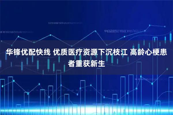 华锋优配快线 优质医疗资源下沉枝江 高龄心梗患者重获新生