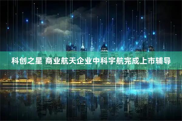 科创之星 商业航天企业中科宇航完成上市辅导