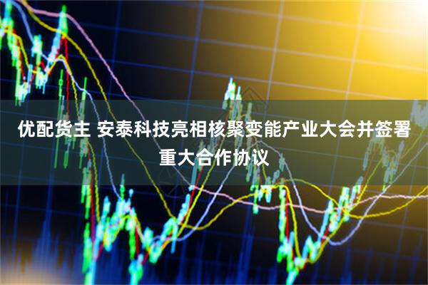 优配货主 安泰科技亮相核聚变能产业大会并签署重大合作协议