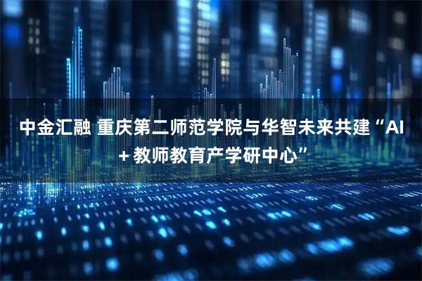 中金汇融 重庆第二师范学院与华智未来共建“AI＋教师教育产学研中心”