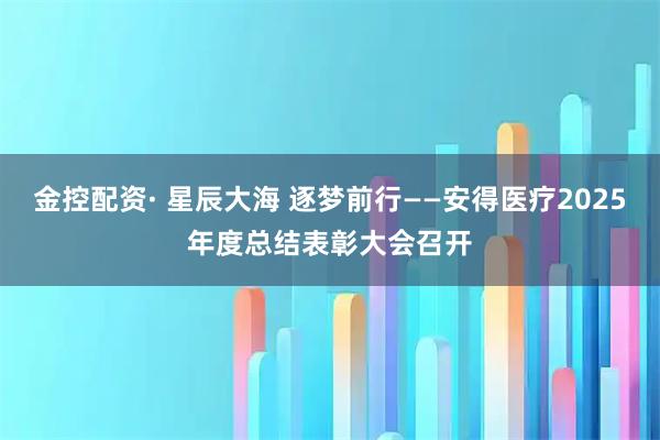 金控配资· 星辰大海 逐梦前行——安得医疗2025年度总结表彰大会召开