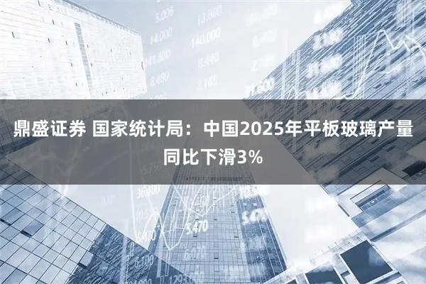 鼎盛证券 国家统计局：中国2025年平板玻璃产量同比下滑3%