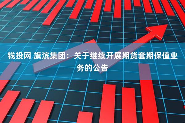 钱投网 旗滨集团：关于继续开展期货套期保值业务的公告