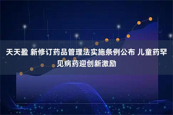 天天盈 新修订药品管理法实施条例公布 儿童药罕见病药迎创新激励