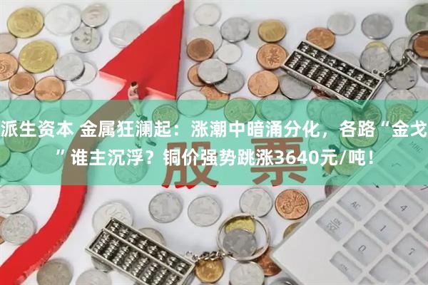 派生资本 金属狂澜起：涨潮中暗涌分化，各路“金戈”谁主沉浮？铜价强势跳涨3640元/吨！