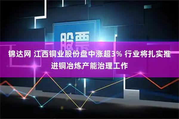 锦达网 江西铜业股份盘中涨超3% 行业将扎实推进铜冶炼产能治理工作