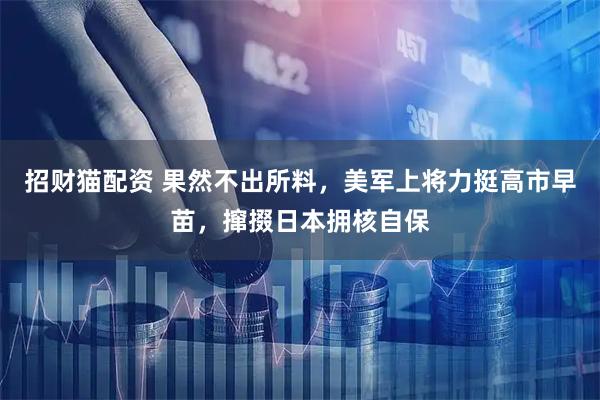 招财猫配资 果然不出所料，美军上将力挺高市早苗，撺掇日本拥核自保