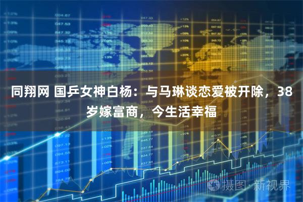 同翔网 国乒女神白杨：与马琳谈恋爱被开除，38岁嫁富商，今生活幸福