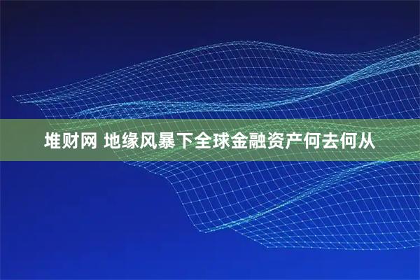 堆财网 地缘风暴下全球金融资产何去何从