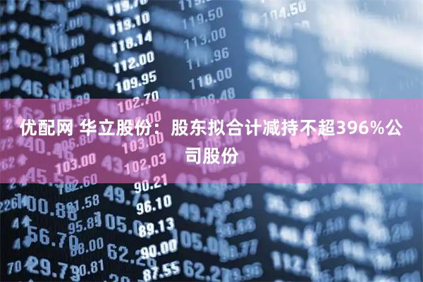 优配网 华立股份：股东拟合计减持不超396%公司股份