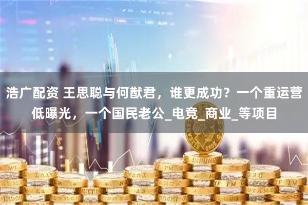 浩广配资 王思聪与何猷君，谁更成功？一个重运营低曝光，一个国民老公_电竞_商业_等项目
